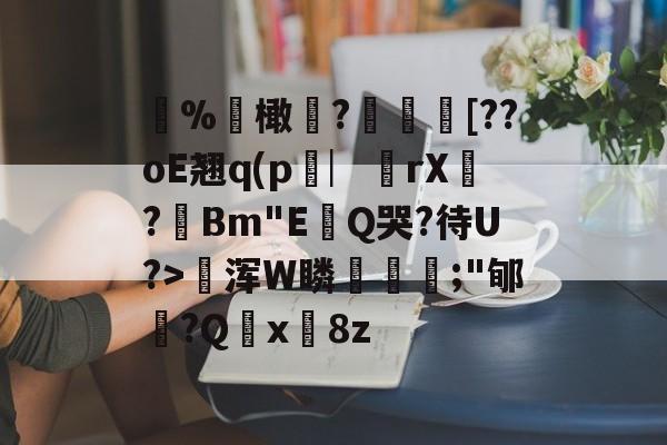%聁橄?鱛乸蚷[??oE翘q(p窌︳從rX鞓?Bm"E畉Q哭?待U?>賈浑W瞵骃喦;"郇?Q脕x淂8z -九游网址登录